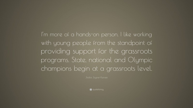 Jackie Joyner-Kersee Quote: “I’m more of a hands-on person. I like working with young people from the standpoint of providing support for the grassroots programs. State, national and Olympic champions begin at a grassroots level.”