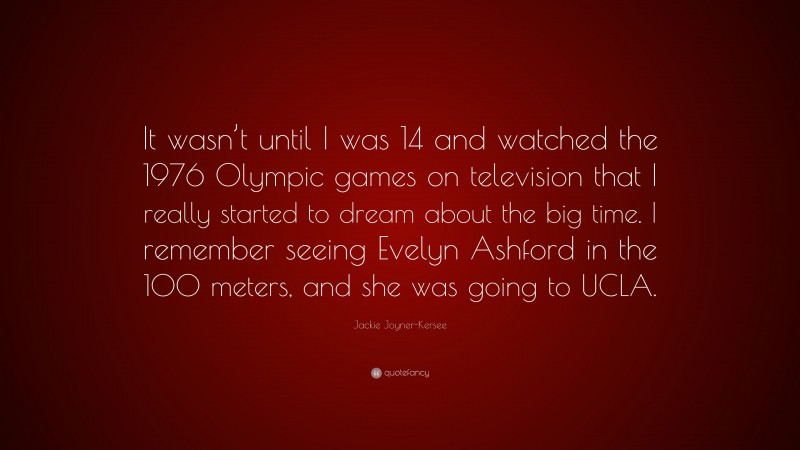 Jackie Joyner-Kersee Quote: “It wasn’t until I was 14 and watched the 1976 Olympic games on television that I really started to dream about the big time. I remember seeing Evelyn Ashford in the 100 meters, and she was going to UCLA.”
