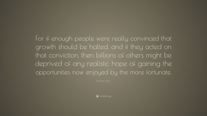 Herman Kahn Quote: “For if enough people were really convinced that growth should be halted, and if they acted on that conviction, then billions of others might be deprived of any realistic hope of gaining the opportunities now enjoyed by the more fortunate.”
