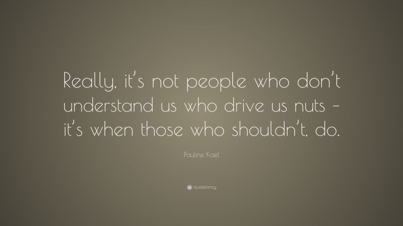Pauline Kael Quote: “Really, it’s not people who don’t understand us who drive us nuts – it’s when those who shouldn’t, do.”