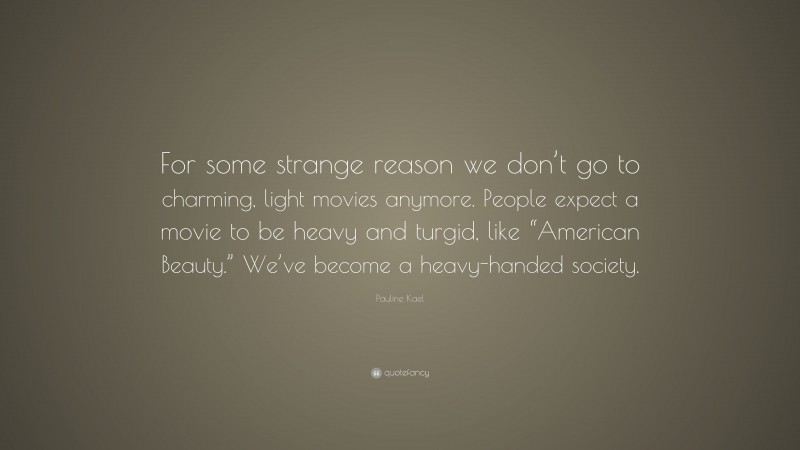 Pauline Kael Quote: “For some strange reason we don’t go to charming, light movies anymore. People expect a movie to be heavy and turgid, like “American Beauty.” We’ve become a heavy-handed society.”