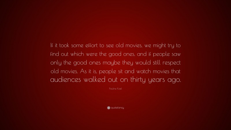 Pauline Kael Quote: “If it took some effort to see old movies, we might try to find out which were the good ones, and if people saw only the good ones maybe they would still respect old movies. As it is, people sit and watch movies that audiences walked out on thirty years ago.”