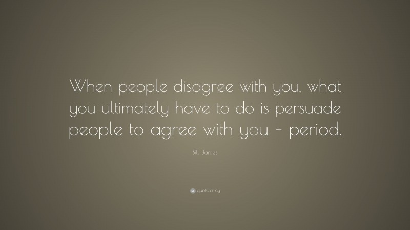 Bill James Quote: “When people disagree with you, what you ultimately have to do is persuade people to agree with you – period.”