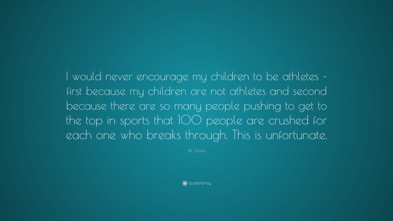 Bill James Quote: “I would never encourage my children to be athletes – first because my children are not athletes and second because there are so many people pushing to get to the top in sports that 100 people are crushed for each one who breaks through. This is unfortunate.”
