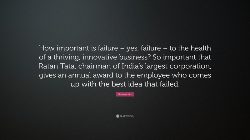 Naveen Jain Quote: “How important is failure – yes, failure – to the health of a thriving, innovative business? So important that Ratan Tata, chairman of India’s largest corporation, gives an annual award to the employee who comes up with the best idea that failed.”