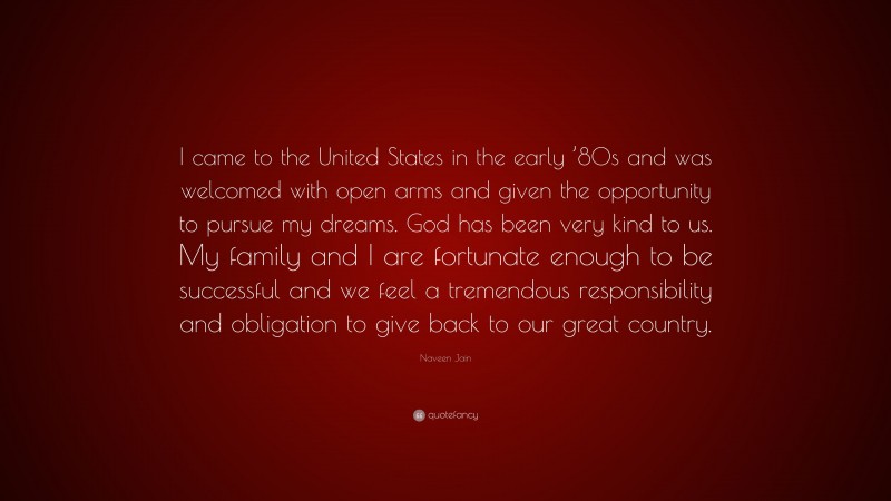 Naveen Jain Quote: “I came to the United States in the early ’80s and was welcomed with open arms and given the opportunity to pursue my dreams. God has been very kind to us. My family and I are fortunate enough to be successful and we feel a tremendous responsibility and obligation to give back to our great country.”