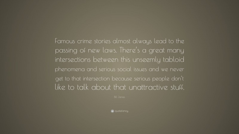 Bill James Quote: “Famous crime stories almost always lead to the passing of new laws. There’s a great many intersections between this unseemly tabloid phenomena and serious social issues and we never get to that intersection because serious people don’t like to talk about that unattractive stuff.”