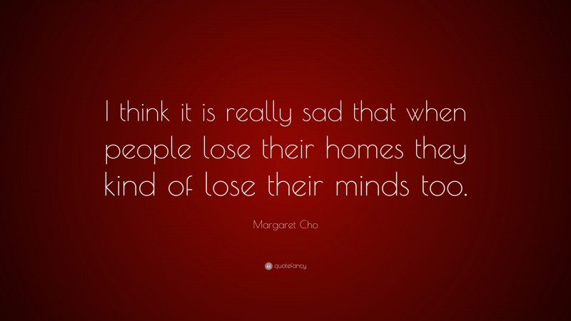 Margaret Cho Quote: “I think it is really sad that when people lose their homes they kind of lose their minds too.”