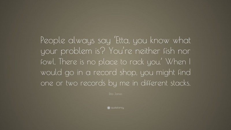 Etta James Quote: “People always say ‘Etta, you know what your problem is? You’re neither fish nor fowl. There is no place to rack you.’ When I would go in a record shop, you might find one or two records by me in different stacks.”
