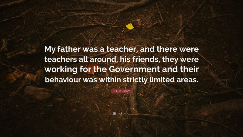 C. L. R. James Quote: “My father was a teacher, and there were teachers all around, his friends, they were working for the Government and their behaviour was within strictly limited areas.”