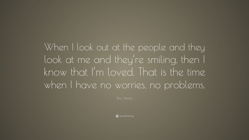 Etta James Quote: “When I look out at the people and they look at me and they’re smiling, then I know that I’m loved. That is the time when I have no worries, no problems.”