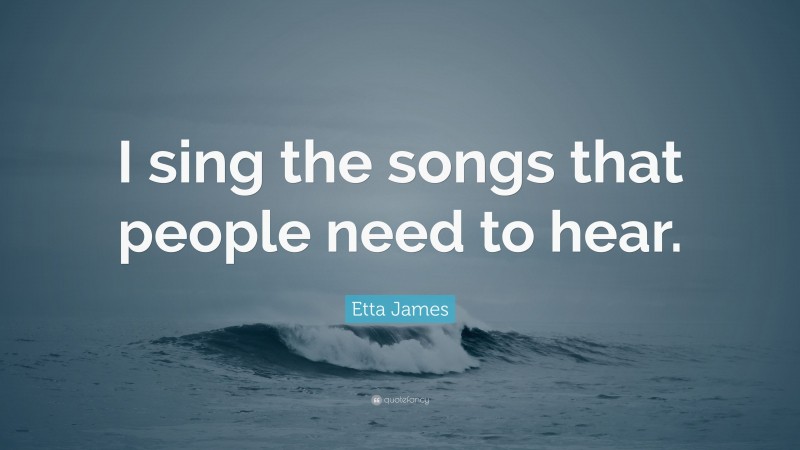Etta James Quote: “I sing the songs that people need to hear.”