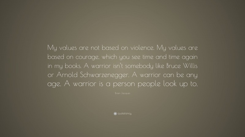 Brian Jacques Quote: “My values are not based on violence. My values are based on courage, which you see time and time again in my books. A warrior isn’t somebody like Bruce Willis or Arnold Schwarzenegger. A warrior can be any age. A warrior is a person people look up to.”