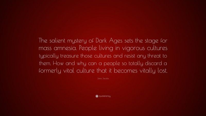 Jane Jacobs Quote: “The salient mystery of Dark Ages sets the stage for mass amnesia. People living in vigorous cultures typically treasure those cultures and resist any threat to them. How and why can a people so totally discard a formerly vital culture that it becomes vitally lost.”
