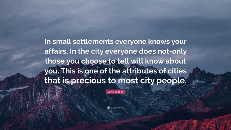Jane Jacobs Quote: “In small settlements everyone knows your affairs. In the city everyone does not-only those you choose to tell will know about you. This is one of the attributes of cities that is precious to most city people.”