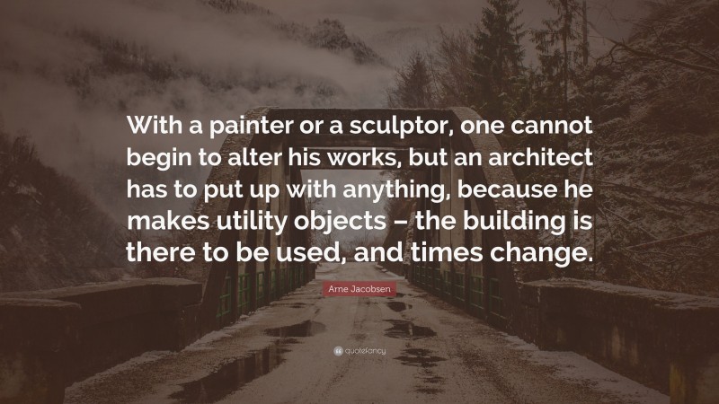 Arne Jacobsen Quote: “With a painter or a sculptor, one cannot begin to alter his works, but an architect has to put up with anything, because he makes utility objects – the building is there to be used, and times change.”