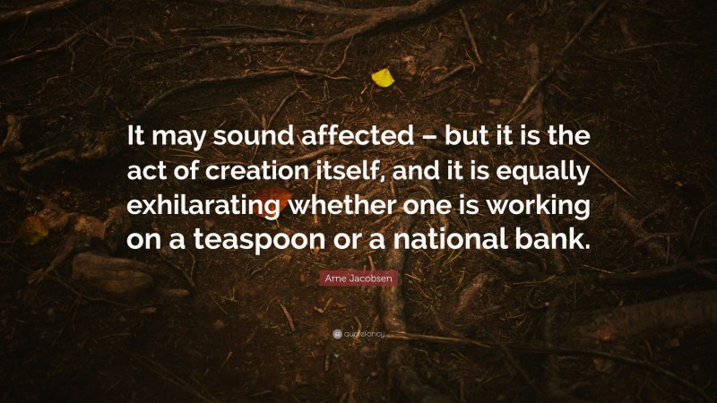 Arne Jacobsen Quote: “It may sound affected – but it is the act of creation itself, and it is equally exhilarating whether one is working on a teaspoon or a national bank.”