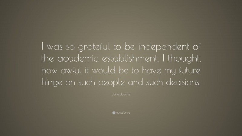 Jane Jacobs Quote: “I was so grateful to be independent of the academic establishment. I thought, how awful it would be to have my future hinge on such people and such decisions.”