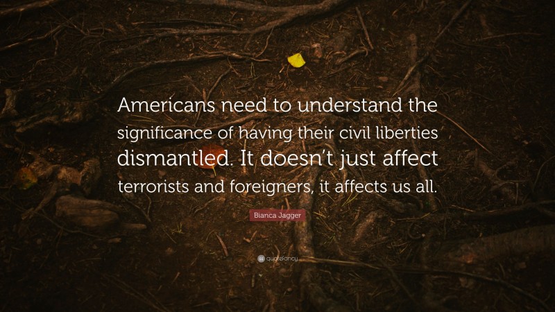 Bianca Jagger Quote: “Americans need to understand the significance of having their civil liberties dismantled. It doesn’t just affect terrorists and foreigners, it affects us all.”