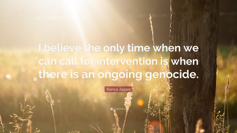 Bianca Jagger Quote: “I believe the only time when we can call for intervention is when there is an ongoing genocide.”