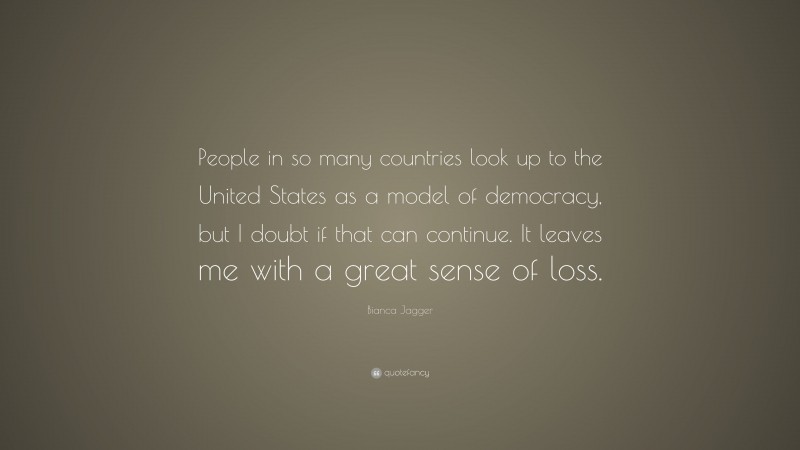 Bianca Jagger Quote: “People in so many countries look up to the United States as a model of democracy, but I doubt if that can continue. It leaves me with a great sense of loss.”