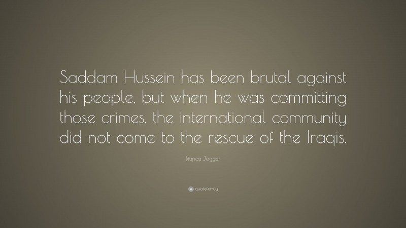 Bianca Jagger Quote: “Saddam Hussein has been brutal against his people, but when he was committing those crimes, the international community did not come to the rescue of the Iraqis.”