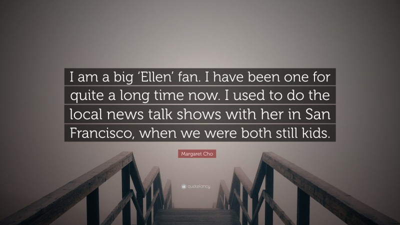 Margaret Cho Quote: “I am a big ‘Ellen’ fan. I have been one for quite a long time now. I used to do the local news talk shows with her in San Francisco, when we were both still kids.”
