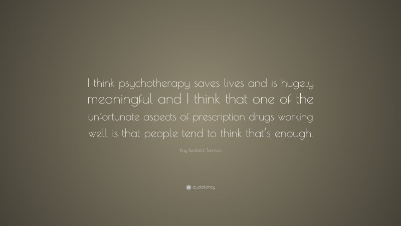 Kay Redfield Jamison Quote: “I think psychotherapy saves lives and is hugely meaningful and I think that one of the unfortunate aspects of prescription drugs working well is that people tend to think that’s enough.”