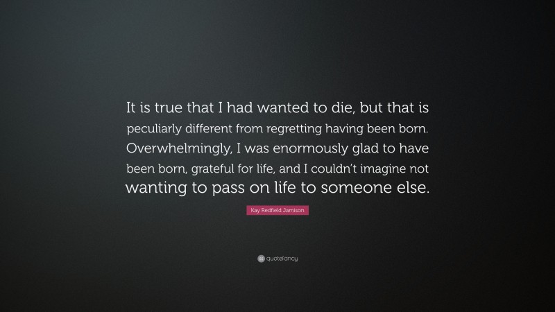 Kay Redfield Jamison Quote: “It is true that I had wanted to die, but that is peculiarly different from regretting having been born. Overwhelmingly, I was enormously glad to have been born, grateful for life, and I couldn’t imagine not wanting to pass on life to someone else.”