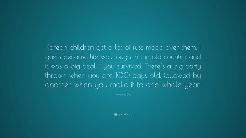 Margaret Cho Quote: “Korean children get a lot of fuss made over them, I guess because life was tough in the old country, and it was a big deal if you survived. There’s a big party thrown when you are 100 days old, followed by another when you make it to one whole year.”