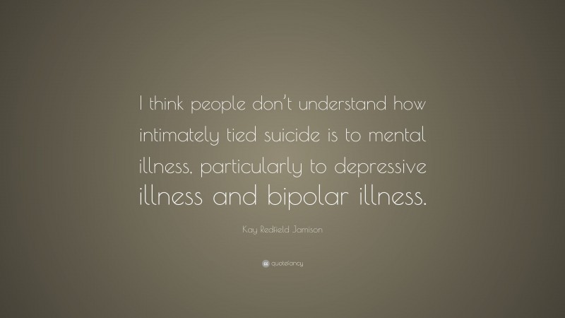 Kay Redfield Jamison Quote: “I think people don’t understand how intimately tied suicide is to mental illness, particularly to depressive illness and bipolar illness.”