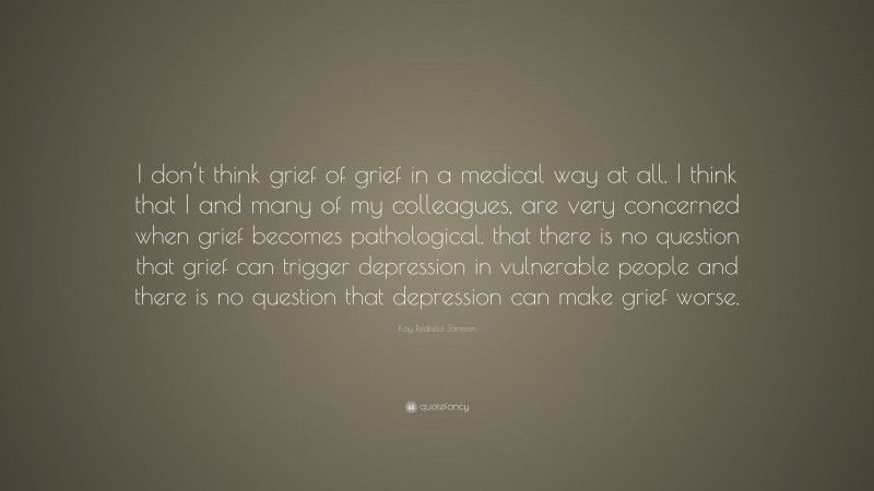 Kay Redfield Jamison Quote: “I don’t think grief of grief in a medical way at all. I think that I and many of my colleagues, are very concerned when grief becomes pathological, that there is no question that grief can trigger depression in vulnerable people and there is no question that depression can make grief worse.”