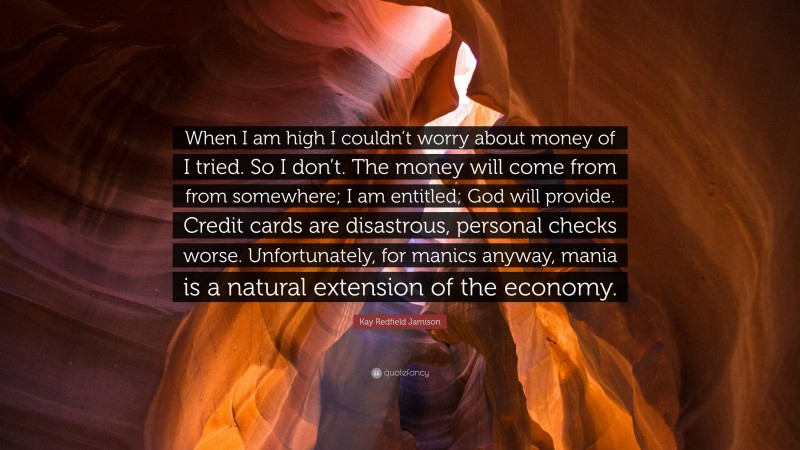 Kay Redfield Jamison Quote: “When I am high I couldn’t worry about money of I tried. So I don’t. The money will come from from somewhere; I am entitled; God will provide. Credit cards are disastrous, personal checks worse. Unfortunately, for manics anyway, mania is a natural extension of the economy.”