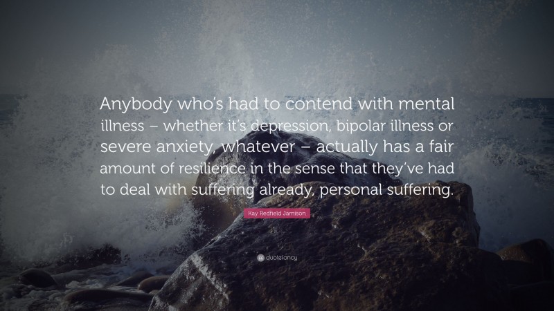 Kay Redfield Jamison Quote: “Anybody who’s had to contend with mental illness – whether it’s depression, bipolar illness or severe anxiety, whatever – actually has a fair amount of resilience in the sense that they’ve had to deal with suffering already, personal suffering.”