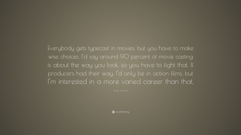 Famke Janssen Quote: “Everybody gets typecast in movies, but you have to make wise choices. I’d say around 90 percent of movie casting is about the way you look, so you have to fight that. If producers had their way, I’d only be in action films, but I’m interested in a more varied career than that.”