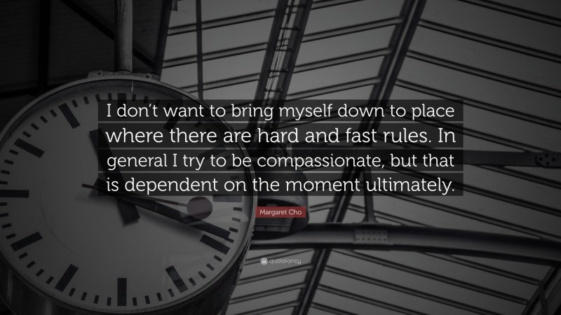 Margaret Cho Quote: “I don’t want to bring myself down to place where there are hard and fast rules. In general I try to be compassionate, but that is dependent on the moment ultimately.”