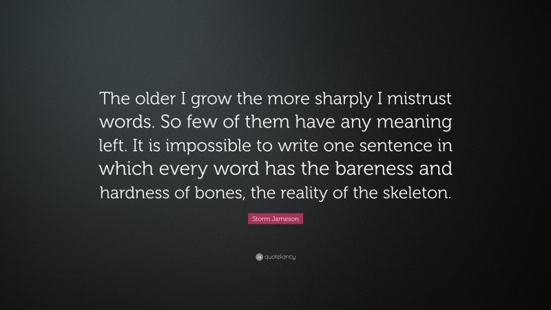 Storm Jameson Quote: “The older I grow the more sharply I mistrust words. So few of them have any meaning left. It is impossible to write one sentence in which every word has the bareness and hardness of bones, the reality of the skeleton.”