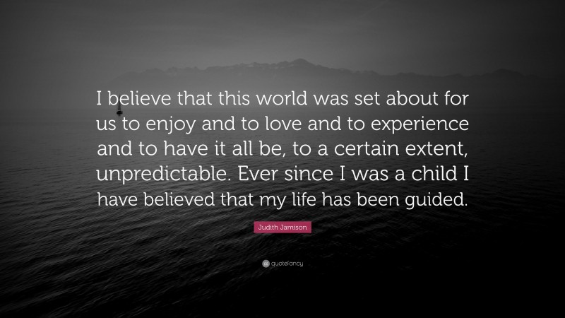 Judith Jamison Quote: “I believe that this world was set about for us to enjoy and to love and to experience and to have it all be, to a certain extent, unpredictable. Ever since I was a child I have believed that my life has been guided.”