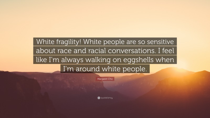 Margaret Cho Quote: “White fragility! White people are so sensitive about race and racial conversations. I feel like I’m always walking on eggshells when I’m around white people.”