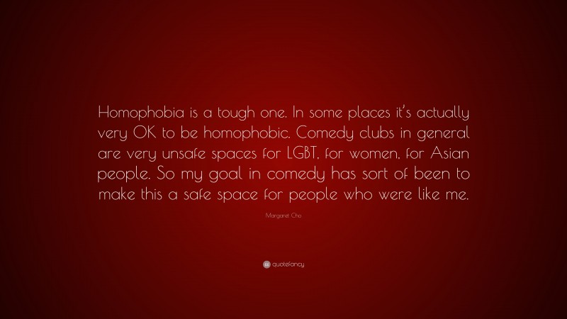 Margaret Cho Quote: “Homophobia is a tough one. In some places it’s actually very OK to be homophobic. Comedy clubs in general are very unsafe spaces for LGBT, for women, for Asian people. So my goal in comedy has sort of been to make this a safe space for people who were like me.”