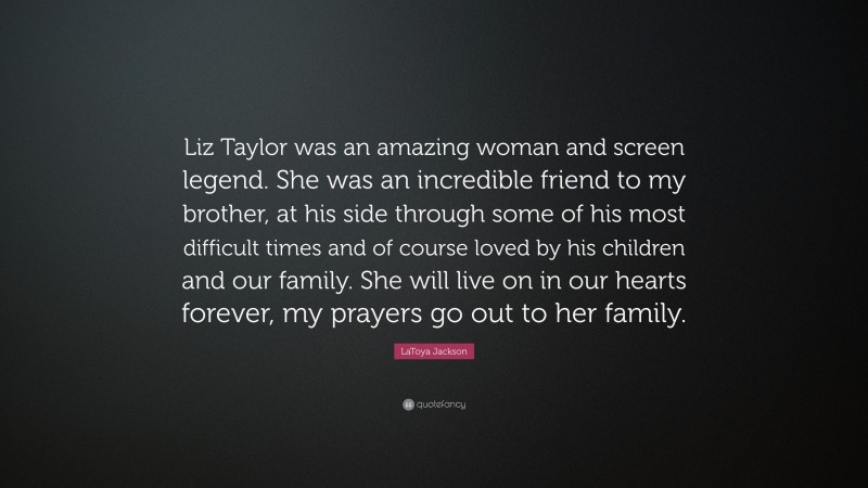 LaToya Jackson Quote: “Liz Taylor was an amazing woman and screen legend. She was an incredible friend to my brother, at his side through some of his most difficult times and of course loved by his children and our family. She will live on in our hearts forever, my prayers go out to her family.”
