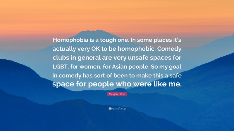 Margaret Cho Quote: “Homophobia is a tough one. In some places it’s actually very OK to be homophobic. Comedy clubs in general are very unsafe spaces for LGBT, for women, for Asian people. So my goal in comedy has sort of been to make this a safe space for people who were like me.”