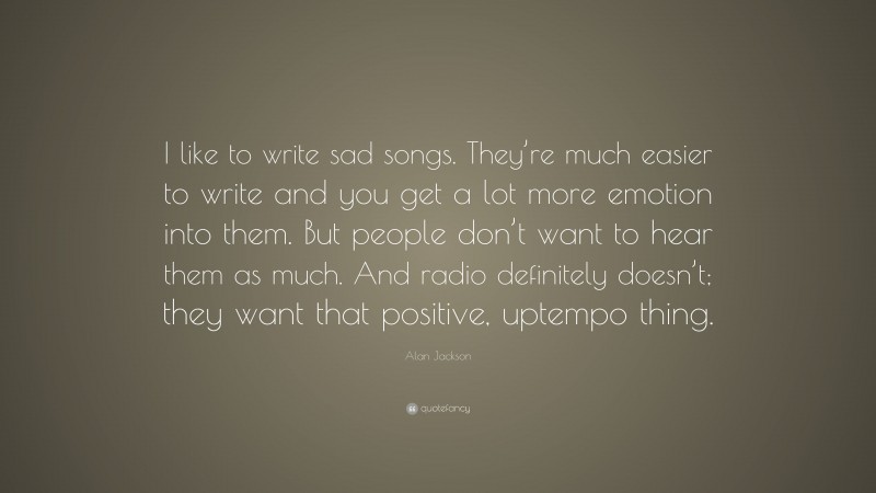 Alan Jackson Quote: “I like to write sad songs. They’re much easier to write and you get a lot more emotion into them. But people don’t want to hear them as much. And radio definitely doesn’t; they want that positive, uptempo thing.”