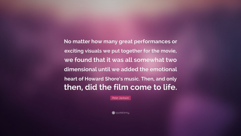 Peter Jackson Quote: “No matter how many great performances or exciting visuals we put together for the movie, we found that it was all somewhat two dimensional until we added the emotional heart of Howard Shore’s music. Then, and only then, did the film come to life.”