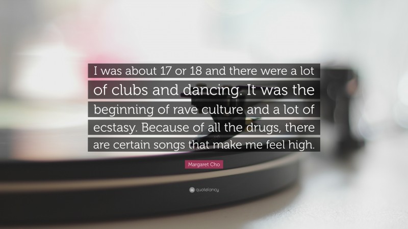 Margaret Cho Quote: “I was about 17 or 18 and there were a lot of clubs and dancing. It was the beginning of rave culture and a lot of ecstasy. Because of all the drugs, there are certain songs that make me feel high.”