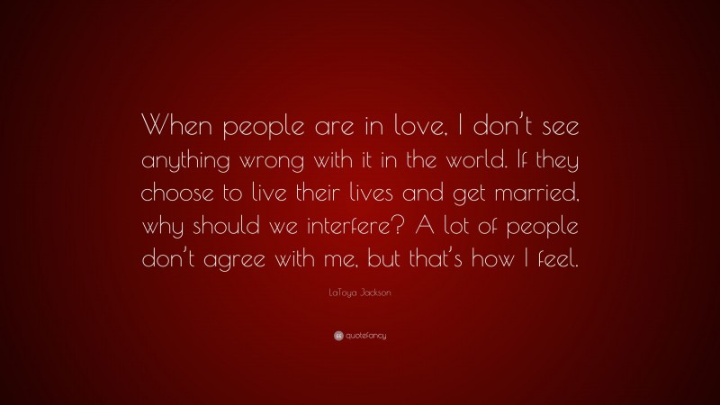 LaToya Jackson Quote: “When people are in love, I don’t see anything wrong with it in the world. If they choose to live their lives and get married, why should we interfere? A lot of people don’t agree with me, but that’s how I feel.”