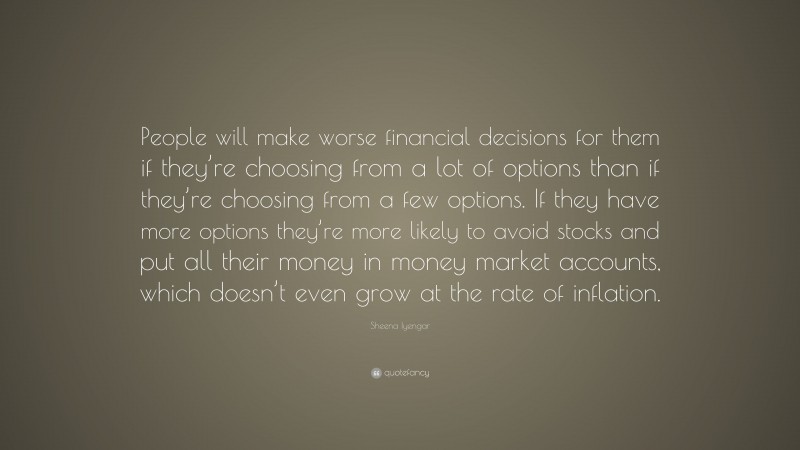 Sheena Iyengar Quote: “People will make worse financial decisions for them if they’re choosing from a lot of options than if they’re choosing from a few options. If they have more options they’re more likely to avoid stocks and put all their money in money market accounts, which doesn’t even grow at the rate of inflation.”