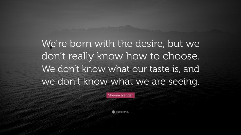 Sheena Iyengar Quote: “We’re born with the desire, but we don’t really know how to choose. We don’t know what our taste is, and we don’t know what we are seeing.”