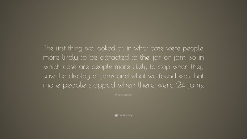 Sheena Iyengar Quote: “The first thing we looked at, in what case were people more likely to be attracted to the jar or jam, so in which case are people more likely to stop when they saw the display of jams and what we found was that more people stopped when there were 24 jams.”