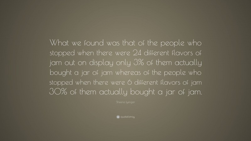 Sheena Iyengar Quote: “What we found was that of the people who stopped when there were 24 different flavors of jam out on display only 3% of them actually bought a jar of jam whereas of the people who stopped when there were 6 different flavors of jam 30% of them actually bought a jar of jam.”